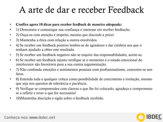 Conheça-nos: www.ibdec.net
A arte de dar e receber Feedback
• Confira agora 10 dicas para receber feedback de maneira adequada:
• 1) Demonstre e comunique sua confiança e interesse em receber feedbacks.
• 2) Ouça-os com atenção e respeito, mesmo que discorde a priori.
• 3) Mantenha a ética com relação a outros envolvidos.
• 4) Se receber um feedback positivo lembre-se de agradecer e dar créditos aos que o
tenham ajudado a obter este resultado.
• 5) Se receber um feedback negativo não se esquive das responsabilidades, aceite-as.
• 6) Se receber um feedback injusto verifique se o momento e o estado emocional do
interlocutor são favoráveis para a sua contra argumentação.
• 7) Não confunda emoções e sentimentos pessoais com profissionalismo, concentre-se nos
fatos.
• 8) Entenda toda e qualquer crítica como possibilidade de crescimento e evolução, mesmo
que seja nos quesitos de tolerância e paciência.
• 9) Verifique se compreendeu com clareza o que lhe foi colocado, agradeça e comprometa-
se a refletir e rever o que for necessário!
• 10)Mantenha discrição e sigilo sobre o feedback recebido.
 
