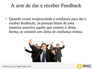 Conheça-nos: www.ibdec.net
A arte de dar e receber Feedback
• Quando existe reciprocidade e confiança para dar e
receber feedbacks, as pessoas falam de uma
maneira assertiva aquilo que sentem e, desta
forma, se constrói um clima de confiança mútua.
 