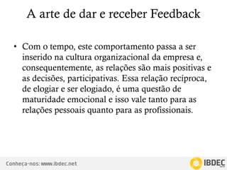 Conheça-nos: www.ibdec.net
A arte de dar e receber Feedback
• Com o tempo, este comportamento passa a ser
inserido na cultura organizacional da empresa e,
consequentemente, as relações são mais positivas e
as decisões, participativas. Essa relação recíproca,
de elogiar e ser elogiado, é uma questão de
maturidade emocional e isso vale tanto para as
relações pessoais quanto para as profissionais.
 