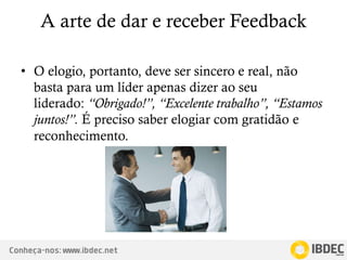 Conheça-nos: www.ibdec.net
A arte de dar e receber Feedback
• O elogio, portanto, deve ser sincero e real, não
basta para um líder apenas dizer ao seu
liderado: “Obrigado!”, “Excelente trabalho”, “Estamos
juntos!”. É preciso saber elogiar com gratidão e
reconhecimento.
 