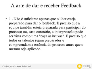 Conheça-nos: www.ibdec.net
A arte de dar e receber Feedback
• 1 - Não é suficiente apenas que o líder esteja
preparado para dar o feedback. É preciso que a
equipe também esteja preparada para participar do
processo ou, caso contrário, a interpretação pode
ser vista como uma "caça às bruxas". É preciso que
todos os talentos sejam preparados e
compreendam a essência do processo antes que o
mesmo seja aplicado.
 