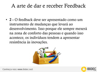 Conheça-nos: www.ibdec.net
A arte de dar e receber Feedback
• 2 - O feedback deve ser apresentado como um
instrumento de mudanças que levará ao
desenvolvimento. Isso porque ele sempre mexerá
na zona de conforto das pessoas e quando isso
acontece, os indivíduos tendem a apresentar
resistência às inovações.
 