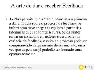 Conheça-nos: www.ibdec.net
A arte de dar e receber Feedback
• 3 - Não permita que a "rádio peão" seja a primeira
a dar a notícia sobre o processo de feedback. A
informação deve chegar às equipes a partir das
lideranças que são fontes seguras. Se os ruídos
tomarem conta dos corredores e deturparem a
essência do feedback, o êxito do processo pode ser
comprometido antes mesmo de ser iniciado, uma
vez que as pessoas já poderão ter formado uma
opinião sobre ele.
 