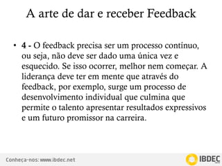 Conheça-nos: www.ibdec.net
A arte de dar e receber Feedback
• 4 - O feedback precisa ser um processo contínuo,
ou seja, não deve ser dado uma única vez e
esquecido. Se isso ocorrer, melhor nem começar. A
liderança deve ter em mente que através do
feedback, por exemplo, surge um processo de
desenvolvimento individual que culmina que
permite o talento apresentar resultados expressivos
e um futuro promissor na carreira.
 