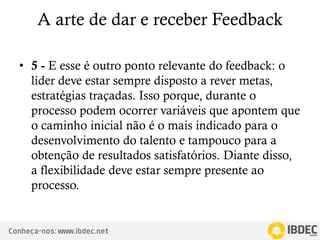 Conheça-nos: www.ibdec.net
A arte de dar e receber Feedback
• 5 - E esse é outro ponto relevante do feedback: o
líder deve estar sempre disposto a rever metas,
estratégias traçadas. Isso porque, durante o
processo podem ocorrer variáveis que apontem que
o caminho inicial não é o mais indicado para o
desenvolvimento do talento e tampouco para a
obtenção de resultados satisfatórios. Diante disso,
a flexibilidade deve estar sempre presente ao
processo.
 