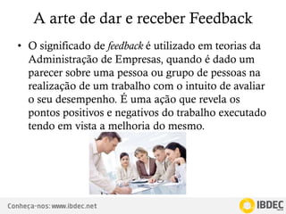 Conheça-nos: www.ibdec.net
A arte de dar e receber Feedback
• O significado de feedback é utilizado em teorias da
Administração de Empresas, quando é dado um
parecer sobre uma pessoa ou grupo de pessoas na
realização de um trabalho com o intuito de avaliar
o seu desempenho. É uma ação que revela os
pontos positivos e negativos do trabalho executado
tendo em vista a melhoria do mesmo.
 