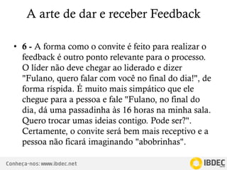 Conheça-nos: www.ibdec.net
A arte de dar e receber Feedback
• 6 - A forma como o convite é feito para realizar o
feedback é outro ponto relevante para o processo.
O líder não deve chegar ao liderado e dizer
"Fulano, quero falar com você no final do dia!", de
forma ríspida. É muito mais simpático que ele
chegue para a pessoa e fale "Fulano, no final do
dia, dá uma passadinha às 16 horas na minha sala.
Quero trocar umas ideias contigo. Pode ser?".
Certamente, o convite será bem mais receptivo e a
pessoa não ficará imaginando "abobrinhas".
 