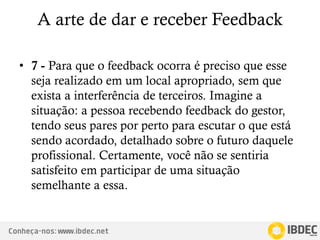 Conheça-nos: www.ibdec.net
A arte de dar e receber Feedback
• 7 - Para que o feedback ocorra é preciso que esse
seja realizado em um local apropriado, sem que
exista a interferência de terceiros. Imagine a
situação: a pessoa recebendo feedback do gestor,
tendo seus pares por perto para escutar o que está
sendo acordado, detalhado sobre o futuro daquele
profissional. Certamente, você não se sentiria
satisfeito em participar de uma situação
semelhante a essa.
 