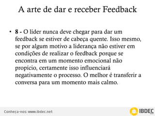 Conheça-nos: www.ibdec.net
A arte de dar e receber Feedback
• 8 - O líder nunca deve chegar para dar um
feedback se estiver de cabeça quente. Isso mesmo,
se por algum motivo a liderança não estiver em
condições de realizar o feedback porque se
encontra em um momento emocional não
propício, certamente isso influenciará
negativamente o processo. O melhor é transferir a
conversa para um momento mais calmo.
 