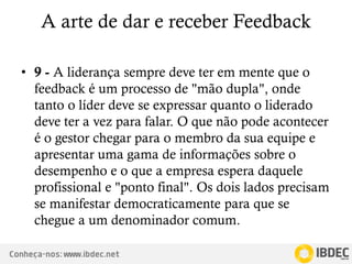 Conheça-nos: www.ibdec.net
A arte de dar e receber Feedback
• 9 - A liderança sempre deve ter em mente que o
feedback é um processo de "mão dupla", onde
tanto o líder deve se expressar quanto o liderado
deve ter a vez para falar. O que não pode acontecer
é o gestor chegar para o membro da sua equipe e
apresentar uma gama de informações sobre o
desempenho e o que a empresa espera daquele
profissional e "ponto final". Os dois lados precisam
se manifestar democraticamente para que se
chegue a um denominador comum.
 