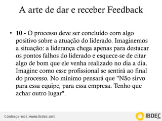 Conheça-nos: www.ibdec.net
A arte de dar e receber Feedback
• 10 - O processo deve ser concluído com algo
positivo sobre a atuação do liderado. Imaginemos
a situação: a liderança chega apenas para destacar
os pontos falhos do liderado e esquece-se de citar
algo de bom que ele venha realizado no dia a dia.
Imagine como esse profissional se sentirá ao final
do processo. No mínimo pensará que "Não sirvo
para essa equipe, para essa empresa. Tenho que
achar outro lugar".
 