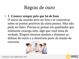 Conheça-nos: www.ibdec.net
Regras de ouro
• 1. Comece sempre pelo que há de bom
O início da reunião deve ser leve e se concentrar
sobre os pontos positivos da outra pessoa. Mas não
pode ser falso. Precisa-se pensar em qualidades que
realmente enxerga nela, algo que você sinta de
verdade. Elogios sinceros ajudam a diminuir as
defesas do outro e a dissolvem parte da tensão da
conversa.
 