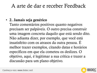 Conheça-nos: www.ibdec.net
A arte de dar e receber Feedback
• 2. Jamais seja genérico
Tanto comentários positivos quanto negativos
precisam ser palpáveis. O outro precisa construir
uma imagem concreta daquilo que está sendo dito.
Não adianta dizer, por exemplo, que você está
insatisfeito com os atrasos da outra pessoa. É
melhor trazer exemplos, citando datas e horários
específicos em que ela cometeu os deslizes. O
objetivo, aqui, é legitimar a sua crítica e trazer a
discussão para um plano objetivo.
 