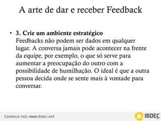 Conheça-nos: www.ibdec.net
A arte de dar e receber Feedback
• 3. Crie um ambiente estratégico
Feedbacks não podem ser dados em qualquer
lugar. A conversa jamais pode acontecer na frente
da equipe, por exemplo, o que só serve para
aumentar a preocupação do outro com a
possibilidade de humilhação. O ideal é que a outra
pessoa decida onde se sente mais à vontade para
conversar.
 