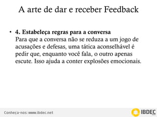 Conheça-nos: www.ibdec.net
A arte de dar e receber Feedback
• 4. Estabeleça regras para a conversa
Para que a conversa não se reduza a um jogo de
acusações e defesas, uma tática aconselhável é
pedir que, enquanto você fala, o outro apenas
escute. Isso ajuda a conter explosões emocionais.
 
