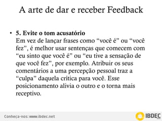 Conheça-nos: www.ibdec.net
A arte de dar e receber Feedback
• 5. Evite o tom acusatório
Em vez de lançar frases como “você é” ou “você
fez”, é melhor usar sentenças que comecem com
“eu sinto que você é” ou “eu tive a sensação de
que você fez”, por exemplo. Atribuir os seus
comentários a uma percepção pessoal traz a
“culpa” daquela crítica para você. Esse
posicionamento alivia o outro e o torna mais
receptivo.
 