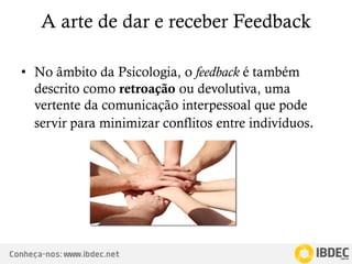 Conheça-nos: www.ibdec.net
A arte de dar e receber Feedback
• No âmbito da Psicologia, o feedback é também
descrito como retroação ou devolutiva, uma
vertente da comunicação interpessoal que pode
servir para minimizar conflitos entre indivíduos.
 