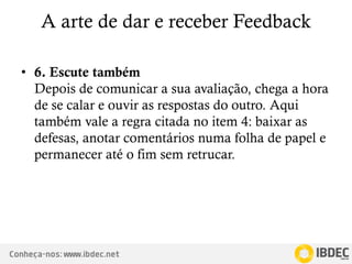 Conheça-nos: www.ibdec.net
A arte de dar e receber Feedback
• 6. Escute também
Depois de comunicar a sua avaliação, chega a hora
de se calar e ouvir as respostas do outro. Aqui
também vale a regra citada no item 4: baixar as
defesas, anotar comentários numa folha de papel e
permanecer até o fim sem retrucar.
 