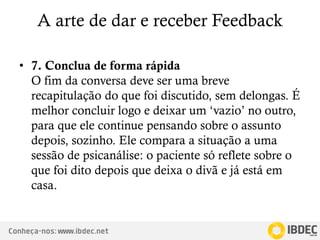 Conheça-nos: www.ibdec.net
A arte de dar e receber Feedback
• 7. Conclua de forma rápida
O fim da conversa deve ser uma breve
recapitulação do que foi discutido, sem delongas. É
melhor concluir logo e deixar um ‘vazio’ no outro,
para que ele continue pensando sobre o assunto
depois, sozinho. Ele compara a situação a uma
sessão de psicanálise: o paciente só reflete sobre o
que foi dito depois que deixa o divã e já está em
casa.
 