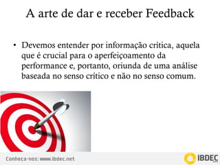 Conheça-nos: www.ibdec.net
A arte de dar e receber Feedback
• Devemos entender por informação crítica, aquela
que é crucial para o aperfeiçoamento da
performance e, portanto, oriunda de uma análise
baseada no senso crítico e não no senso comum.
 