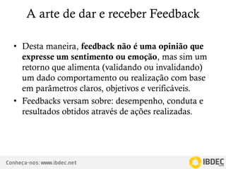 Conheça-nos: www.ibdec.net
A arte de dar e receber Feedback
• Desta maneira, feedback não é uma opinião que
expresse um sentimento ou emoção, mas sim um
retorno que alimenta (validando ou invalidando)
um dado comportamento ou realização com base
em parâmetros claros, objetivos e verificáveis.
• Feedbacks versam sobre: desempenho, conduta e
resultados obtidos através de ações realizadas.
 