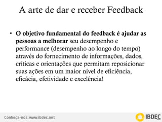 Conheça-nos: www.ibdec.net
A arte de dar e receber Feedback
• O objetivo fundamental do feedback é ajudar as
pessoas a melhorar seu desempenho e
performance (desempenho ao longo do tempo)
através do fornecimento de informações, dados,
críticas e orientações que permitam reposicionar
suas ações em um maior nível de eficiência,
eficácia, efetividade e excelência!
 