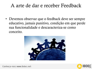 Conheça-nos: www.ibdec.net
A arte de dar e receber Feedback
• Devemos observar que o feedback deve ser sempre
educativo, jamais punitivo, condição em que perde
sua funcionalidade e descaracteriza-se como
conceito.
 