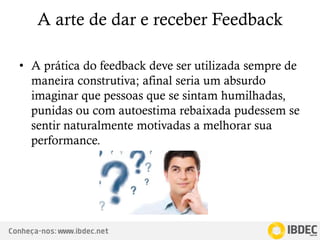 Conheça-nos: www.ibdec.net
A arte de dar e receber Feedback
• A prática do feedback deve ser utilizada sempre de
maneira construtiva; afinal seria um absurdo
imaginar que pessoas que se sintam humilhadas,
punidas ou com autoestima rebaixada pudessem se
sentir naturalmente motivadas a melhorar sua
performance.
 