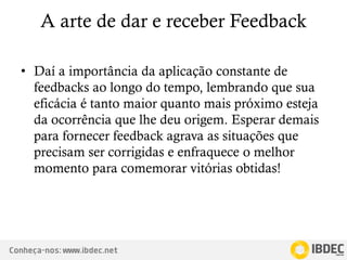 Conheça-nos: www.ibdec.net
A arte de dar e receber Feedback
• Daí a importância da aplicação constante de
feedbacks ao longo do tempo, lembrando que sua
eficácia é tanto maior quanto mais próximo esteja
da ocorrência que lhe deu origem. Esperar demais
para fornecer feedback agrava as situações que
precisam ser corrigidas e enfraquece o melhor
momento para comemorar vitórias obtidas!
 