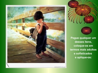 Pegue qualquer um desses itens, coloque-os em termos mais adultos e sofisticados  e aplique-os: 