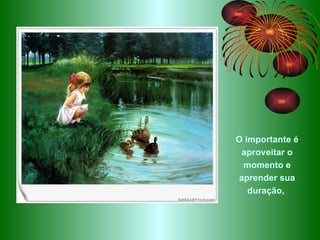 O importante é aproveitar o momento e aprender sua duração,  