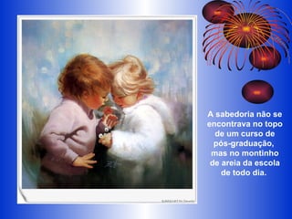 A sabedoria não se encontrava no topo de um curso de pós-graduação,  mas no montinho de areia da escola de todo dia.  