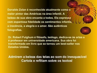 Donaldo Zolan é reconhecido atualmente como o maior pintor das Américas na área infantil. A beleza de sua obra encanta a todos. Ela expressa com espantosa fidelidade os sentimentos infantis, a inocência, a alegria e o amor. São autênticas fotografias.  Dr. Robert Fulghum é filósofo, teólogo, dedica-se às artes e é professor em universidade americana.   Sua obra foi transformada em livro que se tornou um best-seller nos Estados Unidos.  Admirem a beleza das telas ao som do inesquecível Cartola e reflitam sobre os textos!   