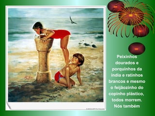 Peixinhos dourados e porquinhos da índia e ratinhos brancos e mesmo o feijãozinho do copinho plástico,  todos morrem.   Nós também 