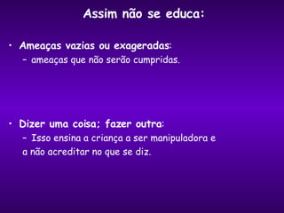 Assim não se educa:  Ameaças vazias ou exageradas : ameaças que não serão cumpridas. Dizer uma coisa; fazer outra :  Isso ensina a criança a ser manipuladora e  a não acreditar no que se diz. 