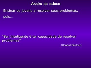 Assim se educa “ Ser Inteligente é ter capacidade de resolver problemas” (Howard Gardner) Ensinar os jovens a resolver seus problemas,  pois… 