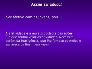 Ser afetivo com os jovens, pois... A afetividade é a mola propulsora das ações.  É o que atribui valor às atividades.   N ecessita ,  porém, da inteligência ,  que lhe fornece os meios e esclarece os fins. .  (Jean Piaget)   Assim se educa:  