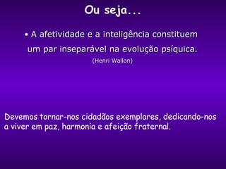 A afetividade e a inteligência constituem  um par inseparável na evolução psíquica. (Henri Wallon) Ou seja... Devemos tornar-nos cidadãos exemplares, dedicando-nos a viver em paz, harmonia e afeição fraternal. 