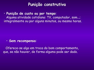 Punição construtiva Punição de custo ou por tempo : Alguma atividade cotidiana: TV, computador, som...;  integralmente ou por alguns minutos, ou mesmo horas. Sem recompensa : Oferece-se algo em troca do bom comportamento, que, se não houver, de forma alguma pode ser dado. 