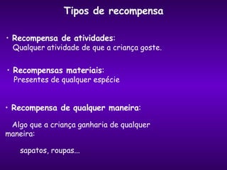 Tipos de recompensa Recompensa de atividades : Qualquer atividade de que a criança goste. Recompensas materiais : Presentes de qualquer espécie Recompensa de qualquer maneira : Algo que a criança ganharia de qualquer maneira:  sapatos, roupas... 