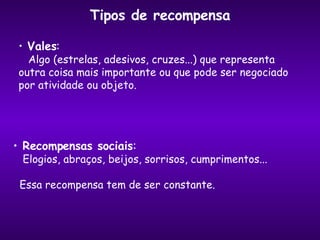 Tipos de recompensa Vales : Algo (estrelas, adesivos, cruzes...) que representa  outra coisa mais importante ou que pode ser negociado  por atividade ou objeto. Recompensas sociais : Elogios, abraços, beijos, sorrisos, cumprimentos... Essa recompensa tem de ser constante. 