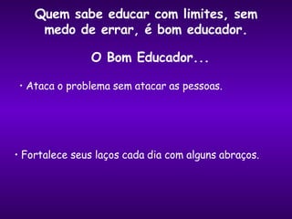 Quem sabe educar com limites, sem medo de errar, é bom educador. Ataca o problema sem atacar as pessoas. Fortalece seus laços cada dia com alguns abraços. O Bom Educador... 