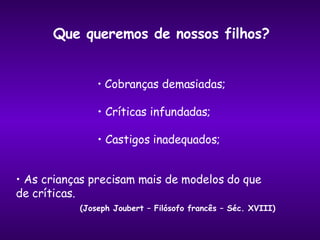 Que queremos de nossos filhos? Cobranças demasiadas; Críticas infundadas; Castigos inadequados; As crianças precisam mais de modelos do que  de críticas. (Joseph Joubert – Filósofo francês – Séc. XVIII) 