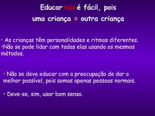 Não se deve educar com a preocupação de dar o melhor possível, pois somos apenas pessoas normais. Deve-se, sim, usar bom senso. As crianças têm personalidades e ritmos diferentes.  Não se pode lidar com todas elas usando os mesmos métodos . uma criança = outra criança / Educar  é fácil, pois não 