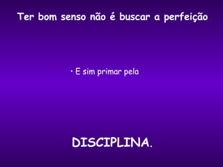 E sim primar pela  Ter bom senso não é buscar a perfeição DISCIPLINA . 