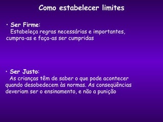 Ser Firme :  Estabeleça regras necessárias e importantes,  cumpra-as e faça-as ser cumpridas Ser Justo : As crianças têm de saber o que pode acontecer  quando desobedecem às normas. As conseqüências deveriam ser o ensinamento, e não a punição Como estabelecer limites 