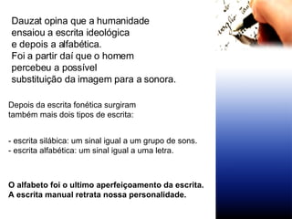 Dauzat opina que a humanidade ensaiou a escrita ideológica e depois a alfabética. Foi a partir daí que o homem  percebeu a possível substituição da imagem para a sonora. Depois da escrita fonética surgiram  também mais dois tipos de escrita:  - escrita silábica: um sinal igual a um grupo de sons. - escrita alfabética: um sinal igual a uma letra. O alfabeto foi o ultimo aperfeiçoamento da escrita. A escrita manual retrata nossa personalidade. 