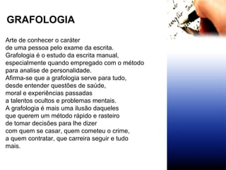 Arte de conhecer o caráter  de uma pessoa pelo exame da escrita. Grafologia é o estudo da escrita manual,  especialmente quando empregado com o método para analise de personalidade. Afirma-se que a grafologia serve para tudo,  desde entender questões de saúde,  moral e experiências passadas a talentos ocultos e problemas mentais. A grafologia é mais uma ilusão daqueles  que querem um método rápido e rasteiro  de tomar decisões para lhe dizer  com quem se casar, quem cometeu o crime,  a quem contratar, que carreira seguir e tudo mais. GRAFOLOGIA   