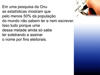 Em uma pesquisa da Onu as estatísticas mostram que  pelo menos 50% da população do mundo não sabem ler e nem escrever. Isso tudo porque uma  dessa metade ainda só sabe  ler soletrando e assinar o nome por fins eleitorais. 