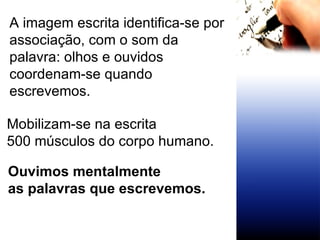 A imagem escrita identifica-se por associação, com o som da palavra: olhos e ouvidos coordenam-se quando escrevemos. Mobilizam-se na escrita 500 músculos do corpo humano. Ouvimos mentalmente  as palavras que escrevemos.   